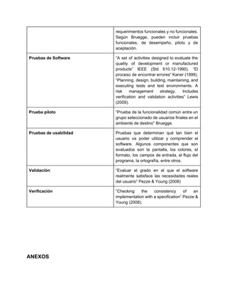 requerimientos funcionales y no funcionales.         
Según Bruegge, pueden incluir pruebas         
funcionales, de desempeño, piloto y de           
aceptación. 
Pruebas de Software  “A set of activities designed to evaluate the               
quality of development or manufactured         
products” IEEE (Std 610.12­1990). “El         
proceso de encontrar errores” Kaner (1999).           
“Planning, design, building, maintaining, and         
executing tests and test environments. A           
risk management strategy. Includes       
verification and validation activities” Lewis         
(2009). 
Prueba piloto  “Prueba de la funcionalidad común entre un             
grupo seleccionado de usuarios finales en el             
ambiente de destino” Bruegge. 
Pruebas de usabilidad  Pruebas que determinan qué tan bien el             
usuario va poder utilizar y comprender el             
software. Algunos componentes que son         
evaluados son la pantalla, los colores, el             
formato, los campos de entrada, el flujo del               
programa, la ortografía, entre otros. 
Validación​:  “Evaluar el grado en el que el software               
realmente satisface las necesidades reales         
del usuario” Pezze & Young (2008) 
Verificación  “Checking the consistency of an         
implementation with a specification” Pezze &           
Young (2008). 
 
 
 
 
 
 
 
 
ANEXOS 
 
 