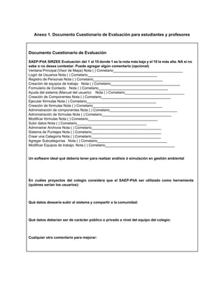  
Anexo 1. Documento Cuestionario de Evaluación para estudiantes y profesores 
 
 
Documento Cuestionario de Evaluación 
     
SAEP­PitA SIRZEE Evaluación del 1 al 10 donde 1 es la nota más baja y el 10 la más alta. NA si no                                             
sabe o no desea contestar. Puede agregar algún comentario (opcional) 
Ventana Principal (Visor de Mapa) Nota ( ) Cometario___________________________________ 
Login de Usuarios Nota ( ) Cometario___________________________________  
Registro de Personas Nota ( ) Cometario___________________________________ 
Creación de equipos de trabajo Nota ( ) Cometario___________________________________ 
Formulario de Contacto  Nota ( ) Cometario___________________________________ 
Ayuda del sistema (Manual del usuario)  Nota ( ) Cometario______________________________ 
Creación de Componentes Nota ( ) Cometario___________________________________ 
Ejecutar fórmulas Nota ( ) Cometario___________________________________ 
Creación de fórmulas Nota ( ) Cometario___________________________________ 
Administración de componentes Nota ( ) Cometario__________________________________  
Administración de fórmulas Nota ( ) Cometario___________________________________ 
Modificar fórmulas Nota ( ) Cometario___________________________________ 
Subir datos Nota ( ) Cometario___________________________________ 
Administrar Archivos Nota ( ) Cometario___________________________________ 
Sistema de Puntajes Nota ( ) Cometario___________________________________ 
Crear una Categoría Nota ( ) Cometario___________________________________ 
Agregar Subcategorías Nota ( ) Cometario___________________________________ 
Modificar Equipos de trabajo. Nota ( ) Cometario___________________________________ 
 
 
Un software ideal qué debería tener para realizar análisis ó simulación en gestión ambiental 
 
 
 
 
En cuáles proyectos del colegio considera que el SAEP­PitA ser utilizado como herramienta                         
(quiénes serían los usuarios): 
 
 
 
Qué datos desearía subir al sistema y compartir a la comunidad: 
 
 
 
Qué datos deberían ser de carácter público o privado a nivel del equipo del colegio: 
 
 
 
Cualquier otro comentario para mejorar:  
 
 
 
 
 