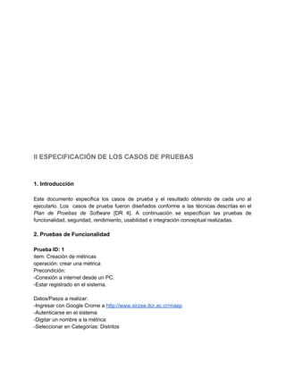 
 
 
 
 
 
 
 
 
 
 
 
 
 
 
 
 
II ESPECIFICACIÓN DE LOS CASOS DE PRUEBAS 
 
 
1. Introducción 
 
Este documento especifica los casos de prueba y el resultado obtenido de cada uno al                             
ejecutarlo. Los casos de prueba fueron diseñados conforme a las técnicas descritas en el                           
Plan de Pruebas de Software [DR 4]. A continuación se especifican las pruebas de                           
funcionalidad, seguridad, rendimiento, usabilidad e integración conceptual realizadas. 
 
2. Pruebas de Funcionalidad 
 
Prueba ID: 1 
item: Creación de métricas 
operación: crear una métrica 
Precondición: 
­Conexión a internet desde un PC. 
­Estar registrado en el sistema. 
 
Datos/Pasos a realizar: 
­Ingresar con Google Crome a ​http://www.sirzee.itcr.ac.cr/maep 
­Autenticarse en el sistema 
­Digitar un nombre a la métrica 
­Seleccionar en Categorías: Distritos 
 