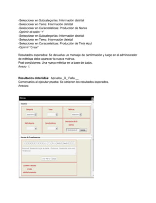 ­Seleccionar en Subcategorías: Información distrital 
­Seleccionar en Tema: Información distrital 
­Seleccionar en Características: Producción de Nance 
­Oprimir el botón “+” 
­Seleccionar en Subcategorías: Información distrital 
­Seleccionar en Tema: Información distrital 
­Seleccionar en Características: Producción de Tinte Azul 
­Oprimir “Crear” 
 
Resultados esperados: Se devuelve un mensaje de confirmación y luego en el administrador                         
de métricas debe aparecer la nueva métrica. 
Post­condiciones: Una nueva métrica en la base de datos. 
Anexo 1: 
 
 
Resultados obtenidos: ​ Aprueba _X_ Falla __ 
Comentarios al ejecutar prueba: Se obtienen los resultados esperados. 
Anexos: 
 
 
 
 
 