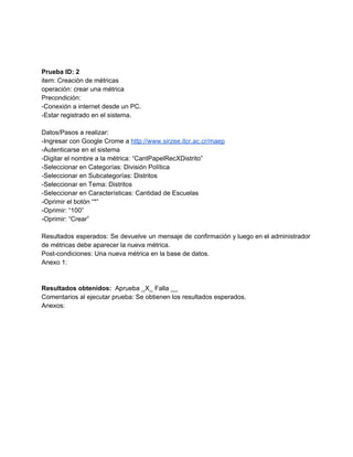  
 
 
Prueba ID: 2 
item: Creación de métricas 
operación: crear una métrica 
Precondición: 
­Conexión a internet desde un PC. 
­Estar registrado en el sistema. 
 
Datos/Pasos a realizar: 
­Ingresar con Google Crome a ​http://www.sirzee.itcr.ac.cr/maep 
­Autenticarse en el sistema 
­Digitar el nombre a la métrica: “CantPapelRecXDistrito” 
­Seleccionar en Categorías: División Política 
­Seleccionar en Subcategorías: Distritos 
­Seleccionar en Tema: Distritos 
­Seleccionar en Características: Cantidad de Escuelas 
­Oprimir el botón “*” 
­Oprimir: “100” 
­Oprimir: “Crear” 
 
Resultados esperados: Se devuelve un mensaje de confirmación y luego en el administrador                         
de métricas debe aparecer la nueva métrica. 
Post­condiciones: Una nueva métrica en la base de datos. 
Anexo 1: 
 
 
Resultados obtenidos: ​ Aprueba _X_ Falla __ 
Comentarios al ejecutar prueba: Se obtienen los resultados esperados. 
Anexos: 
 
 