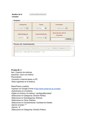  
 
 
 
 
 
Prueba ID: 3 
item: Creación de métricas 
operación: crear una métrica 
Precondición: 
­Conexión a internet desde un PC. 
­Estar registrado en el sistema. 
 
Datos/Pasos a realizar: 
­Ingresar con Google Crome a ​http://www.sirzee.itcr.ac.cr/maep 
­Autenticarse en el sistema 
­Digitar el nombre a la métrica: “cantAguaReciclada” 
­Seleccionar en Categorías: División Política 
­Seleccionar en Subcategorías: Distritos 
­Seleccionar en Tema: Distritos 
­Seleccionar en Características: Cantidad de Hoteles 
­Oprimir el botón “*” 
­Oprimir: “2” 
­Seleccionar en Categorías: División Política 
 