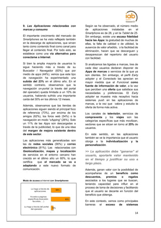 9. Las Aplicaciones relacionadas con           Según se ha observado, el número medio
marcas y consumo                               de     aplicaciones    instaladas   en     el
                                               Smartphone es de 28, y en la Tablet de 25.
El importante crecimiento del mercado de       Sin embargo, existe una escasa fidelidad
Smartphones se ha visto reflejado también      hacia las Apps: la gratuidad de muchas de
en la descarga de aplicaciones, que sirven     ellas, la falta de calidad o de utilidad, la
tanto como contenido final como canal para     ausencia de valor añadido, o la facilidad de
llegar al contenido final. Por todo esto, se   eliminación, hacen que se descarguen y
establece como una vía alternativa para        desaparezcan del repertorio del usuario
conectarse a Internet.                         con facilidad.
Si bien la amplia mayoría de usuarios lo       Si analizamos las ligadas a marcas, tres de
sigue haciendo más a través de su              cada diez usuarios declaran disponer de
Buscador / Navegador (83%) que por             Apps de marcas o servicios de la que ya
medio de apps (44%), vemos que este tipo       son clientes. Sin embargo, el perfil Early
de navegación ha experimentado una             adopter y el Conectado las aprecian en
subida del 23% en el último año. En el         mayor medida que el Funcional como
sentido contrario, observamos que la           fuente de información de valor, a la vez
navegación on-portal (a través del portal      que perciben una oferta que satisface sus
del operador) queda limitada a un 10% de       necesidades y preferencias. El Early
usuarios, habiendo sufrido una importante      adopter se muestra más receptivo hacia
caída del 30% en los últimos 12 meses.         sistemas push en las aplicaciones de
                                               marcas, a la vez que valora y estudia la
Además, observamos que las tiendas de
                                               oferta de forma más activa.
aplicaciones siguen siendo el principal foco
de referencia (73%), por encima de los         Los canales de televisión, servicios de
amigos (62%), los foros web (54%) o la         compraventa y los viajes son las
navegación en modo “zApping” (26%). Solo       categorías específicas que más movilizan,
un 11% de las Apps son descargadas a           sectores que se sitúan en torno al 25% de
través de la publicidad, lo que da una idea    usuarios.
del margen de mejora existente dentro
de este sector.                                En este sentido, en las aplicaciones
                                               también se ve la importancia que el usuario
Las aplicaciones más generalizadas son         otorga a la individualización y la
las de redes sociales (90%) y correo           personalización.
electrónico (81%). Las relacionadas con
Geolocalización, mapas y localización          >> La aplicación debe “ganarse” al
de servicios en el entorno cercano han         usuario, aportarle valor mantenido
crecido en el último año un 60%, lo que        e n e l ti e m p o y j u s ti fi c a r s u u s o a
certifica  que el mercado se va a
                                               largo plazo.
adaptando a este nuevo formato de
comunicación.                                  Además, ganan valor con la posibilidad de
                                               acompañarse de un beneficio como
                                               descuentos,      premios    o     regalos
Modo de acceso a Internet con Smartphones      asociados a los lugares que se buscan,
                                               teniendo capacidad para influir en el
                                               proceso de toma de decisiones y facilitando
                                               que el usuario se decante en función del
                                               beneficio que obtenga.

                                               En este contexto, vemos como principales
Base: Tienen un Smartphone: 483                barreras  el    exceso   de   sistemas


                                                                                              14
 