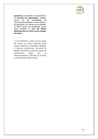 operativos que dificultan su lanzamiento a
un mercado tan fragmentado. También
vemos    que    las     posibilidades   de
comunicación publicitaria en este ámbito, y
de generación de ingresos por publicidad,
no están todavía muy explotadas, dando
como resultado un área del Mobile
Marketing que aun tiene mucho margen
de mejora.



>> En definitiva, vemos en las Apps
de marca un marco perfecto para
causar impacto y branding, fidelizar
a clientes recurrentes, fomentar el
Mobile Commerce, generar ingresos
a d ic io n a le s , ju g a r c on  la
Geolocalización y facilitar el acceso
a información determinada.




                                              15
 