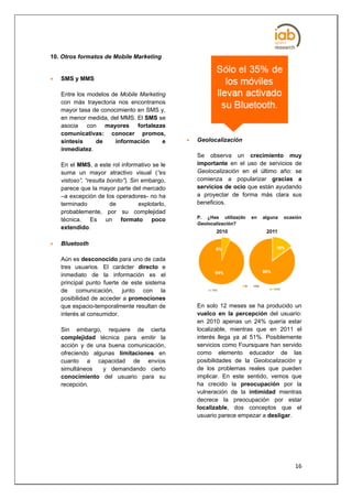 10. Otros formatos de Mobile Marketing


   SMS y MMS

    Entre los modelos de Mobile Marketing
    con más trayectoria nos encontramos
    mayor tasa de conocimiento en SMS y,
    en menor medida, del MMS. El SMS se
    asocia con mayores fortalezas
    comunicativas: conocer promos,
    síntesis    de     información      e            Geolocalización
    inmediatez.
                                                      Se observa un crecimiento muy
    En el MMS, a este rol informativo se le           importante en el uso de servicios de
    suma un mayor atractivo visual (“es               Geolocalización en el último año: se
    vistoso”, “resulta bonito”). Sin embargo,         comienza a popularizar gracias a
    parece que la mayor parte del mercado             servicios de ocio que están ayudando
    –a excepción de los operadores- no ha             a proyectar de forma más clara sus
    terminado           de          explotarlo,       beneficios.
    probablemente, por su complejidad
                                                      P. ¿Has utiliza(do   en   alguna   ocasión
    técnica. Es un formato poco
                                                      Geolocalización?
    extendido.

   Bluetooth

    Aún es desconocido para uno de cada
    tres usuarios. El carácter directo e
    inmediato de la información es el
    principal punto fuerte de este sistema
    de comunicación, junto con la
    posibilidad de acceder a promociones
    que espacio-temporalmente resultan de             En solo 12 meses se ha producido un
    interés al consumidor.                            vuelco en la percepción del usuario:
                                                      en 2010 apenas un 24% quería estar
    Sin embargo, requiere de cierta                   localizable, mientras que en 2011 el
    complejidad técnica para emitir la                interés llega ya al 51%. Posiblemente
    acción y de una buena comunicación,               servicios como Foursquare han servido
    ofreciendo algunas limitaciones en                como elemento educador de las
    cuanto a capacidad de envíos                      posibilidades de la Geolocalización y
    simultáneos   y demandando cierto                 de los problemas reales que pueden
    conocimiento del usuario para su                  implicar. En este sentido, vemos que
    recepción.                                        ha crecido la preocupación por la
                                                      vulneración de la intimidad mientras
                                                      decrece la preocupación por estar
                                                      localizable, dos conceptos que el
                                                      usuario parece empezar a desligar.




                                                                                             16
 