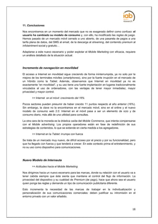 11. Conclusiones

Nos encontramos en un momento del mercado que no es exagerado definir como confuso: el
usuario ha cambiado su modelo de consumo y, con ello, ha modificado las reglas de juego.
Hemos pasado de un mercado móvil cerrado a uno abierto, de una pasarela de pagos a una
tarifa plana de datos, del SMS al email, de la descarga al streaming, del contenido premium al
infotaintment social y gratuito…

Adaptarse a este nuevo escenario y poder explotar el Mobile Marketing con eficacia, requiere
un análisis detallado de la situación actual.



Incremento de navegación en movilidad

El acceso a Internet en movilidad sigue creciendo de forma ininterrumpida, ya no solo por la
mejora de los terminales móviles (smartphones), sino por la fuerte irrupción en el mercado de
un híbrido como la Tablet. Además, observamos que Internet en movilidad ya no es
exactamente “en movilidad”, y su uso tiene una fuerte implantación en lugares tradicionalmente
vinculados al uso de ordenadores, con las ventajas de tener mayor inmediatez, mayor
privacidad y mayor control.

       >> Internet en el móvil: crecimiento del 16%

Pocos sectores pueden presumir de haber crecido 11 puntos respecto al año anterior (16%).
Sin embargo, la clave no la encontramos en el mercado móvil, sino en el online y el nuevo
modelo de consumo web 2.0: Internet en el móvil pasa a ser un elemento de ocio y de
consumo diario, más allá de una utilidad para consultas.

La otra cara de la moneda es la drástica caída del Mobile Commerce, que intenta compensarse
con el Mobile advertising. Los propios operadores están en fase de redefinición de sus
estrategias de contenidos, lo que se extiende en cierta medida a los agregadores.

       >> Internet en la Tablet: irrumpe con fuerza

Se trata de un mercado muy nuevo, de difícil acceso por el precio y por su funcionalidad, pero
que ha llegado con fuerza y que tenderá a crecer. En este contexto prima el entretenimiento, y
no su uso como dispositivo para comunicaciones.



Nuevo Modelo de Internauta

       >> Actitudes hacia el Mobile Marketing

Nos dirigimos hacia un nuevo escenario para las marcas, donde su relación con el usuario va a
tener cabida siempre que éste sienta que mantiene el control del flujo de información. La
privacidad del dispositivo y su cualidad de Premium (de pago), hace que ahora sea el usuario
quien ponga las reglas y demande un tipo de comunicación publicitaria diferente.

Esto incrementa la necesidad de las marcas de trabajar en la individualización y
personalización de sus comunicaciones comerciales: deben justificar su intromisión en el
entorno privado con un valor añadido.



                                                                                           18
 