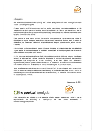 Introducción

Por tercer año consecutivo IAB Spain y The Cocktail Analysis lanzan esta investigación sobre
Mobile Marketing en España.

En esta versión de 2011 mostraremos cómo se ha consolidado un nuevo modelo de Mobile
Marketing que venía ya anunciándose en años anteriores; un cambio que viene dado por un
nuevo modelo de usuario que consume contenidos y servicios de una manera diferente a como
lo venía haciendo hasta ahora.

Para conocer a este nuevo modelo de usuario, que aprovecha los recursos que ofrece la
convergencia digital, debemos analizar no solo su forma de utilizar el móvil, sino su forma de
interactuar con contenidos y servicios en contextos más amplios como el online, redes sociales
o tablets.

Estos nuevos modelos nos dejan ver los primeros pasos de un próximo mercado del Marketing
Digital donde la estrategia Mobile se integrará de lleno en la estrategia global de las marcas
como elemento indisoluble de la misma.

Es por esto que el presente informe tiene como objetivo dar una visión del usuario muy ligada
al resto de sectores con los que interactúa, adaptando el enfoque de estudio a las diferentes
tecnologías que componen el Mobile Marketing. A su vez, aporta una enseñanza
imprescindible para los profesionales del sector: la necesidad de adaptar convenientemente
sus modelos exclusivos de Mobile a un nuevo mercado digital mucho más amplio.

Si en anteriores oleadas de este estudio (años 2009 y 2010) se vislumbraban aún ciertas dudas
hacia el desarrollo de algunos sistemas de marketing de movilidad, la edición de 2011 dibuja un
inapelable panorama de crecimiento en el que la demanda y la oferta de servicios encuentran
un engranaje casi perfecto.



                                                                          Noviembre de 2011




Para comentarios en relación con el presente estudio pueden ponerse en contacto con el
departamento de     Marketing    e Investigación de IAB Spain escribiendo a
comunicacion@iabspain.net.




                                                                                             2
 