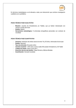 En términos metodológicos, se ha llevado a cabo una intervención que combina investigación
cualitativa con cuantitativa.




FICHA TÉCNICA FASE CUALITATIVA

   -   Muestra: usuarios de Smartphones y/o Tablets, que ya habían interactuado con
       marcas a través del móvil
   -   Ámbito: Madrid
   -   Herramienta metodológica: 8 entrevistas etnográficas personales con contexto de
       movilidad



FICHA TÉCNICA FASE CUANTITATIVA

   -   Universo: Individuos de ambos sexos de entre 16 y 55 años, internautas día de ayer.
   -   Ámbito: Nacional
   -   Tipo de entrevista: Encuesta online
   -   Tamaño muestral: 1.240 casos, de los cuales 503 poseen Smartphone y 93 Tablet
   -   Trabajo de campo: mayo y junio 2011
   -   Dirección técnica del estudio: Felipe Romero y Mónica Morales
   -   Coordinación: Gonzalo Iruzubieta




                                                                                             3
 