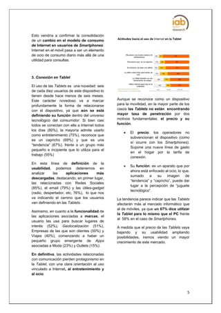Esto vendría a confirmar la consolidación
                                               Actitudes hacia el uso de Internet en la Tablet
de un cambio en el modelo de consumo
de Internet en usuarios de Smartphones:
Internet en el móvil pasa a ser un elemento
de ocio de consumo diario más allá de una
utilidad para consultas.



3. Conexión en Tablet

El uso de las Tablets es una novedad: seis
de cada diez usuarios de este dispositivo lo
tienen desde hace menos de seis meses.
Este carácter novedoso va a marcar             Aunque se reconoce como un dispositivo
profundamente la forma de relacionarse         para la movilidad, en la mayor parte de los
con el dispositivo, ya que aún se está         casos las Tablets no están encontrando
definiendo su función dentro del universo      mayor tasa de penetración por dos
tecnológico del consumidor: Si bien casi       motivos fundamentales: el precio y su
todos se conectan con ella a Internet todos    función.
los días (80%), la mayoría admite usarlo
                                                       El precio: los operadores no
como entretenimiento (75%), reconoce que
                                                        subvencionan el dispositivo (como
es un capricho (69%) y que es una
                                                        sí ocurre con los Smartphones).
“tendencia” (67%), frente a un grupo más
                                                        Supone una nueva línea de gasto
pequeño e incipiente que lo utiliza para el
                                                        en el hogar por la tarifa de
trabajo (55%)
                                                        conexión.
En esta línea de definición de la
                                                       Su función: es un aparato que por
usabilidad, podemos detenernos en
                                                        ahora está enfocado al ocio, lo que,
analizar     las     aplicaciones     más
                                                        sumado     a    su    imagen      de
descargadas, destacando, en primer lugar,
                                                        “tendencia” y “capricho”, puede dar
las relacionadas con Redes Sociales
                                                        lugar a la percepción de “juguete
(85%), el email (79%) y las útiles-gadget
                                                        tecnológico”.
(radio, despertador, etc, 76%), lo que nos
va indicando el camino que los usuarios        La tendencia parece indicar que las Tablets
van definiendo en las Tablets.                 afectarán más al mercado informático que
                                               al de móviles, ya que un 67% dice utilizar
Asimismo, en cuanto a la funcionalidad de
                                               la Tablet para lo mismo que el PC frente
las aplicaciones asociadas a marcas, el
                                               al 58% en el caso de Smartphones.
usuario las usa para buscar lugares de
interés (52%), Geolocalización (51%),          A medida que el precio de las Tablets vaya
Empresas de las que son clientes (50%) y       bajando y su usabilidad ampliando
Viajes (40%), comenzando a haber un            posibilidades, iremos viendo un mayor
pequeño grupo emergente de Apps                crecimiento de este mercado.
asociadas a Moda (23%) y Outlets (15%).

En definitiva, las actividades relacionadas
con comunicación pierden protagonismo en
la Tablet, con una clara orientación al uso
vinculado a Internet, al entretenimiento y
al ocio.



                                                                                                 5
 
