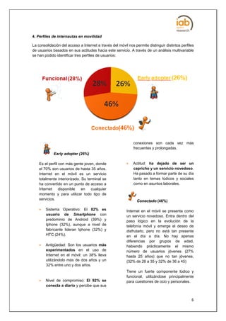 4. Perfiles de internautas en movilidad

La consolidación del acceso a Internet a través del móvil nos permite distinguir distintos perfiles
de usuarios basados en sus actitudes hacia este servicio. A través de un análisis multivariable
se han podido identificar tres perfiles de usuarios:




                                                             conexiones son cada vez más
                                                             frecuentes y prolongadas.
             Early adopter (26%)

    Es el perfil con más gente joven, donde                 Actitud: ha dejado de ser un
    el 70% son usuarios de hasta 35 años.                    capricho y un servicio novedoso.
    Internet en el móvil es un servicio                      Ha pasado a formar parte de su día
    totalmente interiorizado. Su terminal se                 tanto en temas lúdicos y sociales
    ha convertido en un punto de acceso a                    como en asuntos laborales.
    Internet     disponible   en   cualquier
    momento y para utilizar todo tipo de
    servicios.                                                  Conectado (46%)

       Sistema Operativo: El 82% es                     Internet en el móvil se presenta como
        usuario de Smartphone con                        un servicio novedoso. Entra dentro del
        predominio de Android (39%) y                    paso lógico en la evolución de la
        Iphone (32%), aunque a nivel de                  telefonía móvil y emerge el deseo de
        fabricante lideran Iphone (32%) y                disfrutarlo, pero no está tan presente
        HTC (24%).                                       en el día a día. No hay apenas
                                                         diferencias por grupos de edad,
       Antigüedad: Son los usuarios más                 habiendo prácticamente el mismo
        experimentados en el uso de                      número de usuarios jóvenes (27%
        Internet en el móvil: un 38% lleva               hasta 25 años) que no tan jóvenes,
        utilizándolo más de dos años y un                (32% de 26 a 35 y 32% de 36 a 45)
        32% entre uno y dos años.
                                                         Tiene un fuerte componente lúdico y
                                                         funcional, utilizándose principalmente
       Nivel de compromiso: El 92% se                   para cuestiones de ocio y personales.
        conecta a diario y percibe que sus


                                                                                                 6
 