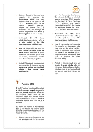    Sistema Operativo: Convive una              un 41% dispone de Smartphone.
    mayoría      de    usuarios     de          De éstos, Android es el principal
    Smartphone (60%) que van                    sistema operativo (35%), seguido
    dejando atrás a los usuarios 3G             de Blackberry (12%) y Windows
    (32%).    Android (41%) es el               (11%),    teniendo   una   menor
    sistema     operativo    principal,         presencia iPhone (8%). Se observa
    seguido de iPhone (19%) y                   un porcentaje elevado de “otros”
    Blackberry (13%). Sin embargo, las          (22%), quizá por desconocimiento.
    marcas mayoritarias son Nokia y
    Samsung (21% en ambos casos).              Antigüedad:     El   51%     lleva
                                                utilizándolo hace más de 1 año, y
   Antigüedad:     El   51%     lleva          la otra mitad se ha ido
    utilizándolo hace más de 1 año, y           incorporando en el último año.
    la otra mitad se ha ido
    incorporando en el último año.             Nivel de compromiso: su frecuencia
                                                de conexión es, claramente, más
   Nivel de compromiso: tan solo un            baja que en los otros perfiles,
    56% cuenta con tarifa plana de              donde la frecuencia más habitual
    datos. Incluso vemos un a grupo             de conexión es semanal (35%),
    importante de usuarios (28%) que            mayoritariamente a través de Wifi
    se conecta, únicamente, cuando              (47%) o pagando por cada
    tiene disponible una wifi gratuita.         conexión (18%).

   Actitud: Este usuario considera que        Actitud: ve Internet móvil como un
    sus momentos de consumo van en              servicio de poco interés salvo en
    aumento a medida que pierde el              momentos de consultas puntuales,
    miedo a los nuevos usos                     orientado más a su funcionalidad
    tecnológicos                                de servicio que como centro de
                                                ocio,




        Funcional (28%)

El perfil Funcional considera Internet en
el móvil como un servicio secundario
y de uso puntual: puede ser eficaz en
un momento dado, pero no se
configura como una utilidad central
dentro del teléfono móvil. Es el perfil
con gente de más edad (49% de 36 a
55 años)

Su interés por Internet en movilidad es
bajo y sus hábitos no parecen estar
sufriendo una transformación hacia un
mayor consumo.

   Sistema Operativo: Predominio de
    los terminales 3G (47%), aunque

                                                                                7
 