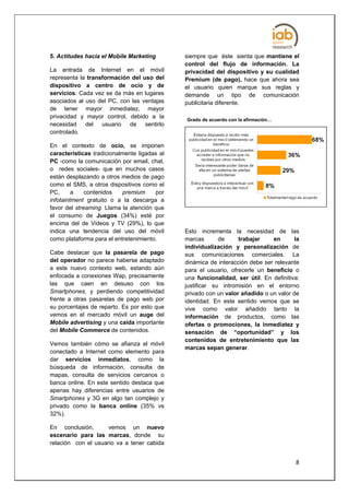 5. Actitudes hacia el Mobile Marketing        siempre que éste sienta que mantiene el
                                              control del flujo de información. La
La entrada de Internet en el móvil            privacidad del dispositivo y su cualidad
representa la transformación del uso del      Premium (de pago), hace que ahora sea
dispositivo a centro de ocio y de             el usuario quien marque sus reglas y
servicios. Cada vez se da más en lugares      demande un tipo de comunicación
asociados al uso del PC, con las ventajas     publicitaria diferente.
de tener mayor inmediatez, mayor
privacidad y mayor control, debido a la
                                              Grado de acuerdo con la afirmación…
necesidad del usuario de sentirlo
controlado.

En el contexto de ocio, se imponen
características tradicionalmente ligadas al
PC -como la comunicación por email, chat,
o redes sociales- que en muchos casos
están desplazando a otros medios de pago
como el SMS, a otros dispositivos como el
PC,      a    contenidos   premium     por
infotaintment gratuito o a la descarga a
favor del streaming. Llama la atención que
el consumo de Juegos (34%) esté por
encima del de Videos y TV (29%), lo que
indica una tendencia del uso del móvil        Esto incrementa la necesidad de las
como plataforma para el entretenimiento.      marcas       de     trabajar    en       la
                                              individualización y personalización de
Cabe destacar que la pasarela de pago         sus comunicaciones comerciales. La
del operador no parece haberse adaptado       dinámica de interacción debe ser relevante
a este nuevo contexto web, estando aún        para el usuario, ofrecerle un beneficio o
enfocada a conexiones Wap, precisamente       una funcionalidad, ser útil. En definitiva:
las que caen en desuso con los                justificar su intromisión en el entorno
Smartphones, y perdiendo competitividad       privado con un valor añadido o un valor de
frente a otras pasarelas de pago web por      identidad. En este sentido vemos que se
su porcentajes de reparto. Es por esto que    vive como valor añadido tanto la
vemos en el mercado móvil un auge del         información de productos, como las
Mobile advertising y una caída importante     ofertas o promociones, la inmediatez y
del Mobile Commerce de contenidos.            sensación de “oportunidad” y los
                                              contenidos de entretenimiento que las
Vemos también cómo se afianza el móvil
                                              marcas sepan generar.
conectado a Internet como elemento para
dar servicios inmediatos, como la
búsqueda de información, consulta de
mapas, consulta de servicios cercanos o
banca online. En este sentido destaca que
apenas hay diferencias entre usuarios de
Smartphones y 3G en algo tan complejo y
privado como la banca online (35% vs
32%).

En conclusión,       vemos un nuevo
escenario para las marcas, donde su
relación con el usuario va a tener cabida


                                                                                       8
 