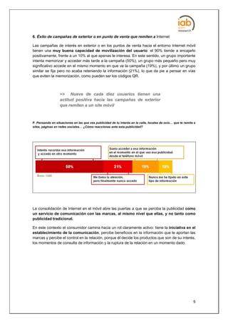 6. Éxito de campañas de exterior o en punto de venta que remiten a Internet

Las campañas de interés en exterior o en los puntos de venta hacia el entorno Internet móvil
tienen una muy buena capacidad de movilización del usuario: el 90% tiende a encajarlo
positivamente, frente a un 10% al que apenas le interesa. En este sentido, un grupo importante
intenta memorizar y acceder más tarde a la campaña (50%), un grupo más pequeño pero muy
significativo accede en el mismo momento en que ve la campaña (19%), y por último un grupo
similar se fija pero no acaba reteniendo la información (21%), lo que da pie a pensar en vías
que eviten la memorización, como pueden ser los códigos QR.



                  >> Nueve de cada diez usuarios tienen una
                  actitud positiva hacia las campañas de exterior
                  que remiten a un site móvil



P. Pensando en situaciones en las que ves publicidad de tu interés en la calle, locales de ocio… que te remite a
sites, páginas en redes sociales… ¿Cómo reaccionas ante esta publicidad?




La consolidación de Internet en el móvil abre las puertas a que se perciba la publicidad como
un servicio de comunicación con las marcas, al mismo nivel que ellas, y no tanto como
publicidad tradicional.

En este contexto el consumidor camina hacia un rol claramente activo: tiene la iniciativa en el
establecimiento de la comunicación, percibe beneficios en la información que le aportan las
marcas y percibe el control en la relación, porque él decide los productos que son de su interés,
los momentos de consulta de información y la ruptura de la relación en un momento dado.




                                                                                                              9
 