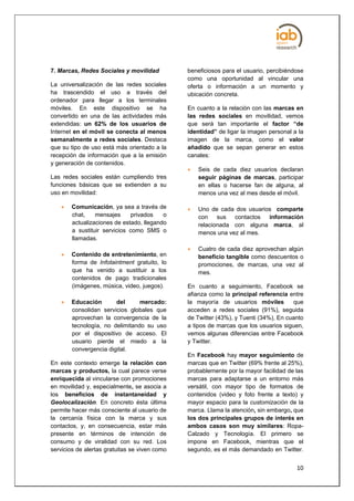 7. Marcas, Redes Sociales y movilidad          beneficiosos para el usuario, percibiéndose
                                               como una oportunidad al vincular una
La universalización de las redes sociales      oferta o información a un momento y
ha trascendido el uso a través del             ubicación concreta.
ordenador para llegar a los terminales
móviles. En este dispositivo se ha             En cuanto a la relación con las marcas en
convertido en una de las actividades más       las redes sociales en movilidad, vemos
extendidas: un 62% de los usuarios de          que será tan importante el factor “de
Internet en el móvil se conecta al menos       identidad” de ligar la imagen personal a la
semanalmente a redes sociales. Destaca         imagen de la marca, como el valor
que su tipo de uso está más orientado a la     añadido que se sepan generar en estos
recepción de información que a la emisión      canales:
y generación de contenidos.
                                                  Seis de cada diez usuarios declaran
Las redes sociales están cumpliendo tres           seguir páginas de marcas, participar
funciones básicas que se extienden a su            en ellas o hacerse fan de alguna, al
uso en movilidad:                                  menos una vez al mes desde el móvil.

       Comunicación, ya sea a través de          Uno de cada dos usuarios comparte
        chat,    mensajes      privados   o        con sus contactos      información
        actualizaciones de estado, llegando        relacionada con alguna marca, al
        a sustituir servicios como SMS o           menos una vez al mes.
        llamadas.
                                                  Cuatro de cada diez aprovechan algún
       Contenido de entretenimiento, en           beneficio tangible como descuentos o
        forma de Infotaintment gratuito, lo        promociones, de marcas, una vez al
        que ha venido a sustituir a los            mes.
        contenidos de pago tradicionales
        (imágenes, música, video, juegos).     En cuanto a seguimiento, Facebook se
                                               afianza como la principal referencia entre
       Educación       del      mercado:      la mayoría de usuarios móviles         que
        consolidan servicios globales que      acceden a redes sociales (91%), seguida
        aprovechan la convergencia de la       de Twitter (43%), y Tuenti (34%), En cuanto
        tecnología, no delimitando su uso      a tipos de marcas que los usuarios siguen,
        por el dispositivo de acceso. El       vemos algunas diferencias entre Facebook
        usuario pierde el miedo a la           y Twitter.
        convergencia digital.
                                               En Facebook hay mayor seguimiento de
En este contexto emerge la relación con        marcas que en Twitter (69% frente al 25%),
marcas y productos, la cual parece verse       probablemente por la mayor facilidad de las
enriquecida al vincularse con promociones      marcas para adaptarse a un entorno más
en movilidad y, especialmente, se asocia a     versátil, con mayor tipo de formatos de
los beneficios de instantaneidad y             contenidos (video y foto frente a texto) y
Geolocalización. En concreto ésta última       mayor espacio para la customización de la
permite hacer más consciente al usuario de     marca. Llama la atención, sin embargo, que
la cercanía física con la marca y sus          los dos principales grupos de interés en
contactos, y, en consecuencia, estar más       ambos casos son muy similares: Ropa-
presente en términos de intención de           Calzado y Tecnología. El primero se
consumo y de viralidad con su red. Los         impone en Facebook, mientras que el
servicios de alertas gratuitas se viven como   segundo, es el más demandado en Twitter.


                                                                                       10
 
