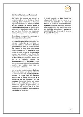 8. Del email Marketing al Mobile email

Son varios los indicios que apoyan la           El email presenta un bajo grado de
potencialidad del email dentro del Mobile       intrusividad, factor que se suma a su
Marketing. Esta herramienta se ha vuelto        potencial en contextos de movilidad.
algo cotidiano en el uso del móvil: el 70%      Además, el hecho de tener la capacidad
de los usuarios de Internet móvil lo            de elegir (si recibirlo, leerlo y/o eliminarlo)
consulta semanalmente. De hecho, es un          sitúa al usuario en una posición de poder
actor más en la sustitución de los SMS, ya      que positiviza la interacción y favorece la
que no tiene limitación de caracteres,          probabilidad de que el mensaje de la marca
resulta gratuito y permite adjuntar ficheros.   llegue al destinatario.

Sin embargo, vemos ciertos matices que lo
diferencian del email en el PC.

La recepción de emails relacionados con
marcas, productos y servicios se
presenta como un fenómeno bastante
generalizado: la mitad de los encuestados
que consulta el email en el móvil recibe
correos de este tipo. La eficacia de estos
emails se refleja en que la frecuencia de
acceso es elevada para todas las
categorías, especialmente, en los servicios
de descuento (75% accede al menos una
vez    a    la   semana),     seguido     de
promociones (74%) y newsletters (71%),
con un acceso diario en casi la mitad de los
usuarios que reciben este tipo de
comunicación publicitaria.

Los contenidos relacionados con Outlets y
descuentos reciben una buena valoración
en la medida en que la iniciativa parta del
usuario, se haga uso del servicio,
aunque sea de forma esporádica, y la
frecuencia de los impactos no sea
excesiva. Vemos, por tanto, que resulta
ideal para la distribución en móviles de
información urgente, de promociones, de
contenidos, de códigos QR o de urls,
favoreciendo su viralidad por su facilidad
y gratuidad en el reenvío.




                                                                                            12
 