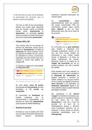 >> En tan sólo un año, se ha doblado             interactuar y descubrir información de
el porcentaje de usuarios que sí                 manera virtual.
quieren estar localizables
                                                 Su           conocimiento      crece
                                                 significativamente entre los usuarios
    Tan solo un 29% de los consumidores          (22 puntos porcentuales; 50% de
    declara que quiere estar disponible          crecimiento), aunque sigue siendo
    para las marcas, siendo el principal         poco utilizado y aún un tema
    interés   recibir   promociones        y     desconocido para más de la mitad de
    descuentos. La primordial barrera            los usuarios.
    para los usuarios es recibir información
    que no han demandado previamente.

   Códigos BIDI y QR

    Tras muchos años en el mercado sin
    terminar de afianzarse, parece que la        Es un formato con un gran potencial
    llegada de Smartphones y la labor de         para mostrar e interactuar con
    educación de ciertos sectores (como          mensajes publicitarios, terreno en el
    por ejemplo los billetes de tren y avión,    que aún tiene mucho margen de
    la publicidad en prensa, promociones         crecimiento y que, incluso, puede
    especiales, etc) han servido para dar a      marcar el desarrollo y el futuro de
    conocer a mucho más público los              ciertas   aplicaciones    de     marcas.
    códigos QR.                                  Asimismo, incide en la mejora de la
                                                 imagen del anunciante por ser un
    P. ¿Conoces un sistema en el móvil basado    servicio novedoso, útil, viral y sencillo
    en Códigos QR o BIDI?                        de manejar.

                                                 Entre aquellos que lo han utilizado, se
                                                 configura como un servicio orientado a
                                                 la búsqueda de información de
                                                 lugares, productos o servicios de
                                                 interés. Destaca a su vez que muchos
    Base: total año 2010: 946. Año 2011: 1.240   de los usuarios han llegado a través de
                                                 otros servicios o de publicidad. La
    En esta oleada crece 20 puntos               dimensión exploratoria ligada a los
    porcentuales el conocimiento de esta         early adopters juega un papel relevante
    tecnología,   y   10   puntos    su          para llegar a probarlo.
    uso/prueba
                                                 Así, apuntamos a los futuros
    El consumidor se familiariza de              “juegos” de Realidad Aumentada, que
    manera      progresiva     con     su        pueden suponer un importante impulso
    funcionamiento y potencialidad, y el         de este sector por su labor
    discurso se torna más esperanzador           educacional y viral, tal y como ha
    para acciones de Mobile Marketing.           ocurrido   en    el  área    de    la
                                                 Geolocalización gracias a servicios
   Realidad Aumentada                           como Foursquare. Asimismo, es un
                                                 escenario a futuro donde se abrirían
    Consiste en usar la cámara del móvil         excelentes posibilidades para el
    para visualizar información relevante de     advergaming.
    nuestro       entorno,       permitiendo


                                                                                       17
 