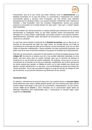 Precisamente, esto es lo que vemos que evitan sistemas como la Geolocalización y la
Realidad Aumentada. En el caso del primero, su conocimiento e implantación han crecido
enormemente gracias a servicios como Foursquare, que han servido como elemento
educacional que ha derribado miedos. Los usuarios empiezan a diferenciar entre “preservar la
intimidad” y “estar localizable” como dos conceptos independientes. Asumen que pueden
preservar su privacidad con la simple decisión de “para quién”, “para qué” y “cuándo” desean
estar localizables.

En este contexto, las marcas encuentran un espacio perfecto para interactuar con los usuarios
aprovechando su localización física, ya que estos perciben dichas comunicaciones como
mensajes con un valor añadido, unipersonales, que pueden conducir a una reacción impulsiva.
Significativamente, demandan recibir información de promociones y descuentos de servicios
cercanos a su ubicación.

En esta línea vemos también el potencial de la Realidad Aumentada, que no deja de ser un
mercado en fase germinal que debe aún coger fuerza. Su principal barrera es la falta de
conocimiento en el mercado por parte de los usuarios y de los anunciantes, junto con sus altos
costes de desarrollo multidispositivo. Vemos pendiente una labor educacional importante, que
podría venir de la mano de servicios similares a Foursquare en el ámbito de la Geolocalización.

Esta labor de comunicación y educación ha sido también una de las principales barreras de los
códigos QR. Se trata de un sistema muy útil y muy sencillo, totalmente implantado en otros
países, que lleva varios años en nuestro mercado, pero que no terminan de alcanzar el
consenso en su uso de todos los actores implicados. Sin embargo, vemos que en un año su
conocimiento en el mercado se ha más que duplicado, posiblemente, por la labor educacional
de ciertos sectores (por ejemplo, en billetes de avión), por el valor añadido que ofrecen (por
ejemplo, acceder directamente a un site web), y por las facilidades de acceso que otorgan los
nuevos terminales. Es por eso que podemos augurar un auge de este tipo de códigos en todo
tipo de sectores, ya que permite interactuar muy fácilmente con los usuarios.



Conclusión final

En definitiva, vislumbramos los primeros pasos de lo que acabará siendo un mercado Digital,
donde diferenciar entre online y Mobile perderá sentido, pero que mientras tanto debe recorrer
muchas etapas hasta llegar a ese punto de conocimiento y especialización. En ese camino,
conocer cómo es el usuario y cómo interactúa con la comunicación digital desde los
diferentes dispositivos será imprescindible para ir construyendo el mercado según vayan
surgiendo sus demandas.




                                                                                            20
 
