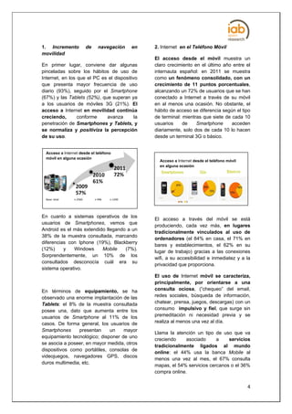 1. Incremento             de     navegación     en   2. Internet en el Teléfono Móvil
movilidad
                                                     El acceso desde el móvil muestra un
En primer lugar, conviene dar algunas                claro crecimiento en el último año entre el
pinceladas sobre los hábitos de uso de               internauta español: en 2011 se muestra
Internet, en los que el PC es el dispositivo         como un fenómeno consolidado, con un
que presenta mayor frecuencia de uso                 crecimiento de 11 puntos porcentuales,
diario (93%), seguido por el Smartphone              alcanzando un 72% de usuarios que se han
(67%) y las Tablets (52%), que superan ya            conectado a Internet a través de su móvil
a los usuarios de móviles 3G (21%). El               en al menos una ocasión. No obstante, el
acceso a Internet en movilidad continúa              hábito de acceso se diferencia según el tipo
creciendo,       conforme    avanza        la        de terminal: mientras que siete de cada 10
penetración de Smartphones y Tablets, y              usuarios     de    Smartphone      acceden
se normaliza y positiviza la percepción              diariamente, solo dos de cada 10 lo hacen
de su uso.                                           desde un terminal 3G o básico.


  Acceso a Internet desde el teléfono
  móvil en alguna ocasión
                                                       Acceso a Internet desde el teléfono móvil
                                                       en alguna ocasión




  Base: total    n 2560        n 946   n 1240




En cuanto a sistemas operativos de los
                                                     El acceso a través del móvil se está
usuarios de Smartphones, vemos que
                                                     produciendo, cada vez más, en lugares
Android es el más extendido llegando a un
                                                     tradicionalmente vinculados al uso de
38% de la muestra consultada, marcando
                                                     ordenadores (el 84% en casa, el 71% en
diferencias con Iphone (19%), Blackberry
                                                     bares y establecimientos, el 62% en su
(12%)     y   Windows     Mobile    (7%).
                                                     lugar de trabajo) gracias a las conexiones
Sorprendentemente, un 10% de los
                                                     wifi, a su accesibilidad e inmediatez y a la
consultados desconocía cuál era su
                                                     privacidad que proporciona.
sistema operativo.
                                                     El uso de Internet móvil se caracteriza,
                                                     principalmente, por orientarse a una
En términos de equipamiento, se ha                   consulta ociosa, (“chequeo” del email,
observado una enorme implantación de las             redes sociales, búsqueda de información,
Tablets: el 8% de la muestra consultada              chatear, prensa, juegos, descargas) con un
posee una, dato que aumenta entre los                consumo impulsivo y fiel, que surge sin
usuarios de Smartphone al 11% de los                 premeditación ni necesidad previa y se
casos. De forma general, los usuarios de             realiza al menos una vez al día.
Smartphones     presentan     un    mayor
                                                     Llama la atención un tipo de uso que va
equipamiento tecnológico; disponer de uno
                                                     creciendo    asociado      a    servicios
se asocia a poseer, en mayor medida, otros
                                                     tradicionalmente ligados al mundo
dispositivos como portátiles, consolas de
                                                     online: el 44% usa la banca Mobile al
videojuegos, navegadores GPS, discos
                                                     menos una vez al mes, el 67% consulta
duros multimedia, etc.
                                                     mapas, el 54% servicios cercanos o el 36%
                                                     compra online.


                                                                                                   4
 