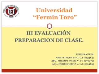 III EVALUACIÓN
PREPARACION DE CLASE.
INTEGRANTES:
ABG.ELIBETH LEAL C.I 16534837
ABG. MILEIDY ORTIZ V. C.I 12704791
ABG. NORBIS ORTIZ V. C.I 12704633
Universidad
“Fermín Toro”
 