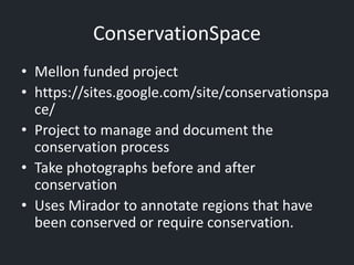 ConservationSpace
• Mellon funded project
• https://sites.google.com/site/conservationspa
ce/
• Project to manage and document the
conservation process
• Take photographs before and after
conservation
• Uses Mirador to annotate regions that have
been conserved or require conservation.
 