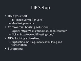 IIIF Setup
• Do it your self
– IIIF Image Server (IIP, Loris)
– Manifest generator
• Commercial hosting solutions
– Digiarti https://dlcs.gitbooks.io/book/content/
– Klokan http://www.iiifhosting.com/
• NLW looking at hosting
– Digitisation, hosting, manifest building and
transcription
• Europeana
 