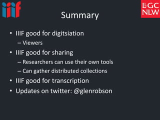 Summary
• IIIF good for digitsiation
– Viewers
• IIIF good for sharing
– Researchers can use their own tools
– Can gather distributed collections
• IIIF good for transcription
• Updates on twitter: @glenrobson
 