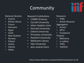 Community
National Libraries
• Austria
• British Library
• France
• Denmark
• Egypt
• Israel
• New Zealand
• Norway
• Poland
• Serbia
• Vatican
• Wales
http://www.slideshare.net/azaroth42/introduction-to-iiif
Research Institutions
• C2RMF (France)
• Cornell University
• Johns Hopkins Univ.
• Harvard University
• Oxford University
• Princeton University
• Stanford University
• Wellcome Library
• Yale University
• plus several more
Museums
• YCBA
• British Museum
Aggregators
• Artstor
• DPLA
• Europeana
Projects
• Biblissima
• e-codices
• TPEN
• TextGrid
 