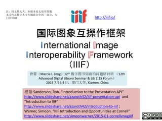 国际图象互操作框架
nternational mage
nteroperability ramework
（IIIF）
根据 Sanderson, Rob. “Introduction to the Presentation API”
http://www.slideshare.net/azaroth42/iiif-presentation-api and
“Introduction to IIIF”
http://www.slideshare.net/azaroth42/introduction-to-iiif ;
Warner, Simeon. “IIIF Introduction and Opportunities at Cornell”
http://www.slideshare.net/simeonwarner/2015-01-cornellvrwgiiif
注：因文件太大，本版本省去很多图像
本文件是数字人文专题报告中的一部分，专
门介绍IIIF
曾蕾（Marcia L Zeng）12th 数字图书馆前沿问题研讨班 （12th
Advanced Digital Library Seminar & Lib 2.15 Forum）
2015 7月6-8日，厦门大学, Xiamen, China
http://iiif.io/
 
