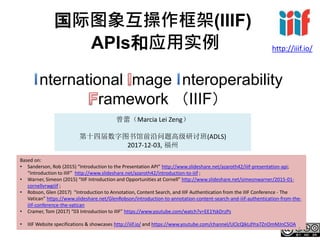 国际图象互操作框架(IIIF)
APIs和应用实例
nternational mage nteroperability
ramework （IIIF）
曾蕾（Marcia Lei Zeng）
第十四届数字图书馆前沿问题高级研讨班(ADLS)
2017-12-03, 福州
http://iiif.io/
Based on:
• Sanderson, Rob (2015) “Introduction to the Presentation API” http://www.slideshare.net/azaroth42/iiif-presentation-api;
“Introduction to IIIF” http://www.slideshare.net/azaroth42/introduction-to-iiif ;
• Warner, Simeon (2015) “IIIF Introduction and Opportunities at Cornell” http://www.slideshare.net/simeonwarner/2015-01-
cornellvrwgiiif ;
• Robson, Glen (2017) “Introduction to Annotation, Content Search, and IIIF Authentication from the IIIF Conference - The
Vatican” https://www.slideshare.net/GlenRobson/introduction-to-annotation-content-search-and-iiif-authentication-from-the-
iiif-conference-the-vatican
• Cramer, Tom (2017) “03 Introduction to IIIF” https://www.youtube.com/watch?v=EE1YskDrzPs
• IIIF Website specifications & showcases http://iiif.io/ and https://www.youtube.com/channel/UClcQIkLdYra7ZnOmMJnC5OA
1
 