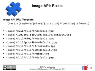 Image API: Pixels 
{base}/{region}/{size}/{rotation}/{quality}.{format}! 
IIIF For Museums 
Image API URL Template: 
American Art Collaborative, 13th of November 2014 13 
!• 
{base}/full/full/0/default.jpg! 
• {base}/100,100,640,480/full/0/default.jpg! 
• {base}/full/640,/0/default.jpg! 
• {base}/full/pct:50/0/default.jpg! 
• {base}/full/full/!0/default.jpg! 
• {base}/full/full/180/default.jpg! 
• {base}/full/full/0/gray.jpg! 
• {base}/full/full/0/default.png! 
! 
 