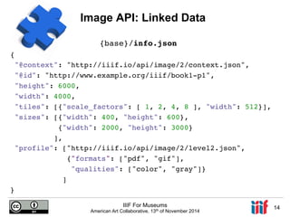 Image API: Linked Data 
{! 
"@context": "http://iiif.io/api/image/2/context.json",! 
"@id": "http://www.example.org/iiif/book1-p1",! 
"height": 6000,! 
"width": 4000,! 
"tiles": [{"scale_factors": [ 1, 2, 4, 8 ], "width": 512}],! 
"sizes": [{"width": 400, "height": 600},! 
{"width": 2000, "height": 3000}! 
],! 
"profile": ["http://iiif.io/api/image/2/level2.json",! 
{"formats": ["pdf", "gif"],! 
"qualities": ["color", "gray"]}! 
]! 
IIIF For Museums 
American Art Collaborative, 13th of November 2014 14 
}! 
! 
! 
! 
{base}/info.json! 
! 
! 
!!! 
 