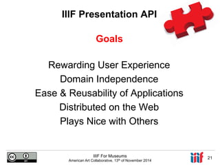 IIIF Presentation API 
Goals 
Rewarding User Experience 
Domain Independence 
Ease & Reusability of Applications 
Distributed on the Web 
Plays Nice with Others 
IIIF For Museums 
American Art Collaborative, 13th of November 2014 21 
 