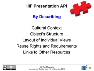 IIIF Presentation API 
By Describing 
Cultural Context 
Object's Structure 
Layout of Individual Views 
Reuse Rights and Requirements 
Links to Other Resources 
IIIF For Museums 
American Art Collaborative, 13th of November 2014 22 
 