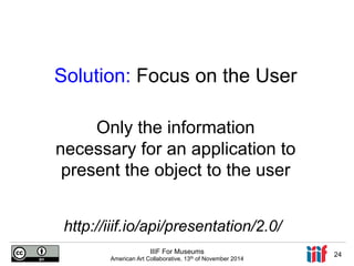 Solution: Focus on the User 
Only the information 
necessary for an application to 
present the object to the user 
http://iiif.io/api/presentation/2.0/ 
IIIF For Museums 
American Art Collaborative, 13th of November 2014 24 
 