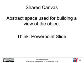 Shared Canvas 
Abstract space used for building a 
view of the object 
Think: Powerpoint Slide 
IIIF For Museums 
American Art Collaborative, 13th of November 2014 26 
 