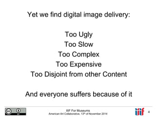 Yet we find digital image delivery: 
Too Ugly 
Too Slow 
Too Complex 
Too Expensive 
Too Disjoint from other Content 
And everyone suffers because of it 
IIIF For Museums 
American Art Collaborative, 13th of November 2014 4 
 