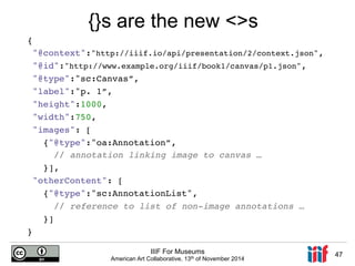 {! 
"@context":"http://iiif.io/api/presentation/2/context.json",! 
"@id":"http://www.example.org/iiif/book1/canvas/p1.json",! 
"@type":"sc:Canvas”,! 
"label":"p. 1”,! 
"height":1000,! 
"width":750,! 
"images": [! 
{"@type":"oa:Annotation”,! 
// annotation linking image to canvas …! 
}],! 
"otherContent": [! 
{"@type":"sc:AnnotationList",! 
// reference to list of non-image annotations …! 
}]! 
IIIF For Museums 
American Art Collaborative, 13th of November 2014 47 
} ! 
{}s are the new <>s 
 