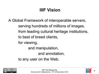 IIIF Vision 
A Global Framework of interoperable servers, 
serving hundreds of millions of images, 
from leading cultural heritage institutions, 
to best of breed clients, 
for viewing, 
and manipulation, 
and annotation, 
to any user on the Web. 
IIIF For Museums 
American Art Collaborative, 13th of November 2014 9 
 