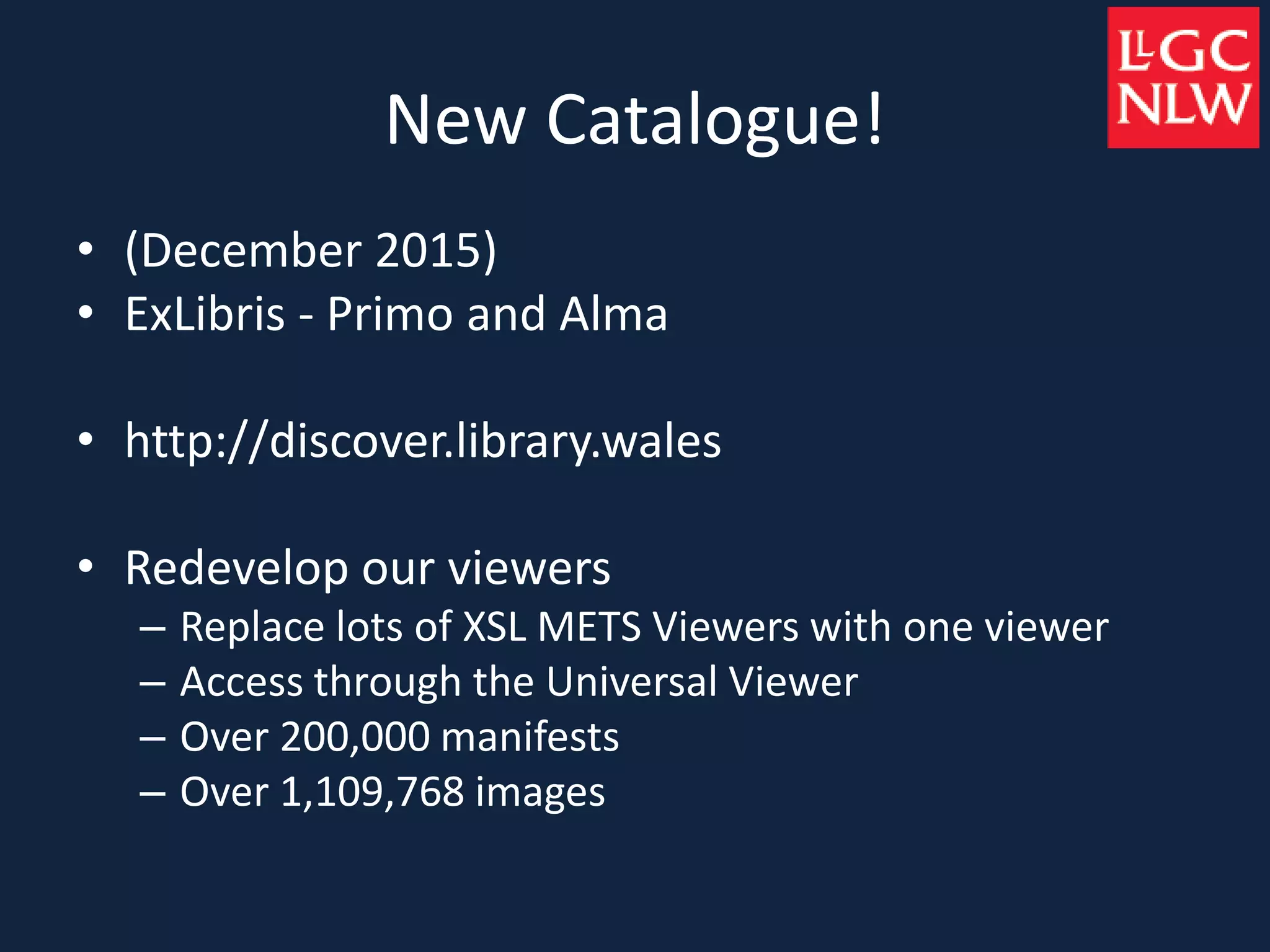 New Catalogue!
• (December 2015)
• ExLibris - Primo and Alma
• http://discover.library.wales
• Redevelop our viewers
– Replace lots of XSL METS Viewers with one viewer
– Access through the Universal Viewer
– Over 200,000 manifests
– Over 1,109,768 images
 