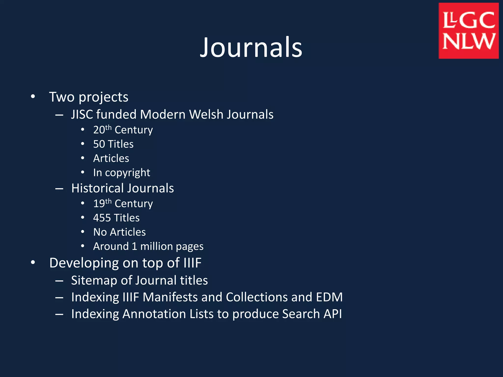 Journals
• Two projects
– JISC funded Modern Welsh Journals
• 20th Century
• 50 Titles
• Articles
• In copyright
– Historical Journals
• 19th Century
• 455 Titles
• No Articles
• Around 1 million pages
• Developing on top of IIIF
– Sitemap of Journal titles
– Indexing IIIF Manifests and Collections and EDM
– Indexing Annotation Lists to produce Search API
 