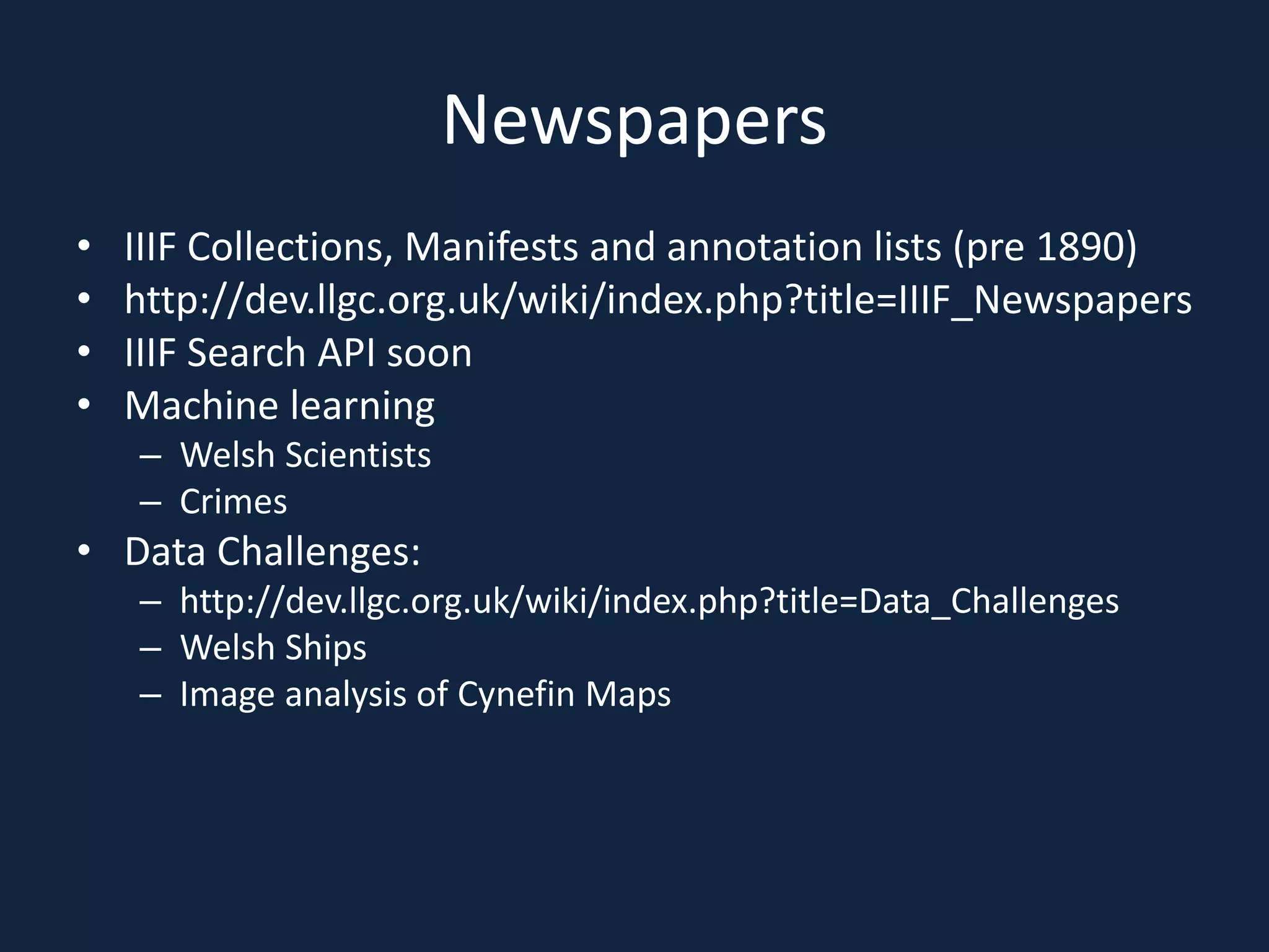 Newspapers
• IIIF Collections, Manifests and annotation lists (pre 1890)
• http://dev.llgc.org.uk/wiki/index.php?title=IIIF_Newspapers
• IIIF Search API soon
• Machine learning
– Welsh Scientists
– Crimes
• Data Challenges:
– http://dev.llgc.org.uk/wiki/index.php?title=Data_Challenges
– Welsh Ships
– Image analysis of Cynefin Maps
 