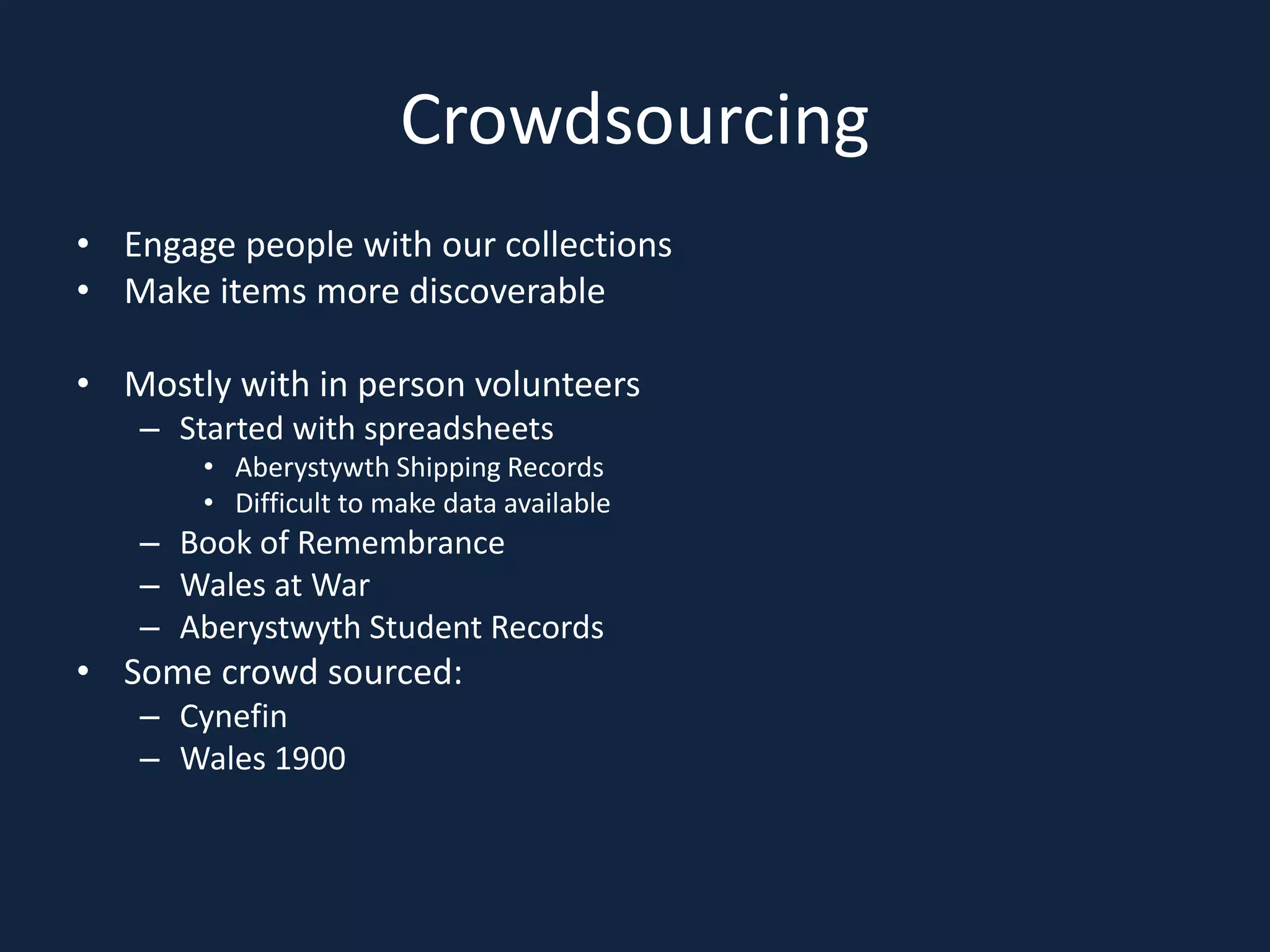 Crowdsourcing
• Engage people with our collections
• Make items more discoverable
• Mostly with in person volunteers
– Started with spreadsheets
• Aberystywth Shipping Records
• Difficult to make data available
– Book of Remembrance
– Wales at War
– Aberystwyth Student Records
• Some crowd sourced:
– Cynefin
– Wales 1900
 