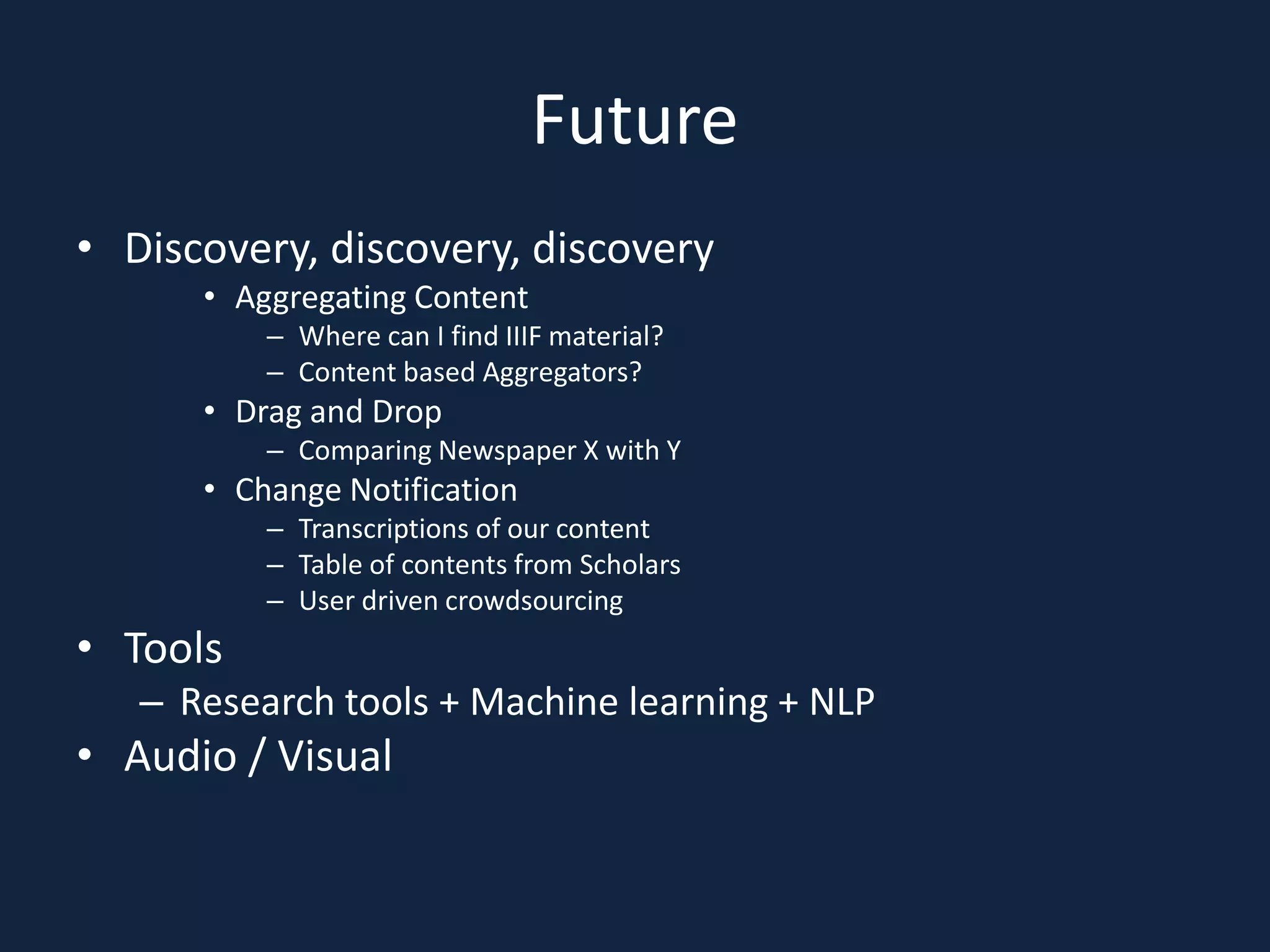 Future
• Discovery, discovery, discovery
• Aggregating Content
– Where can I find IIIF material?
– Content based Aggregators?
• Drag and Drop
– Comparing Newspaper X with Y
• Change Notification
– Transcriptions of our content
– Table of contents from Scholars
– User driven crowdsourcing
• Tools
– Research tools + Machine learning + NLP
• Audio / Visual
 