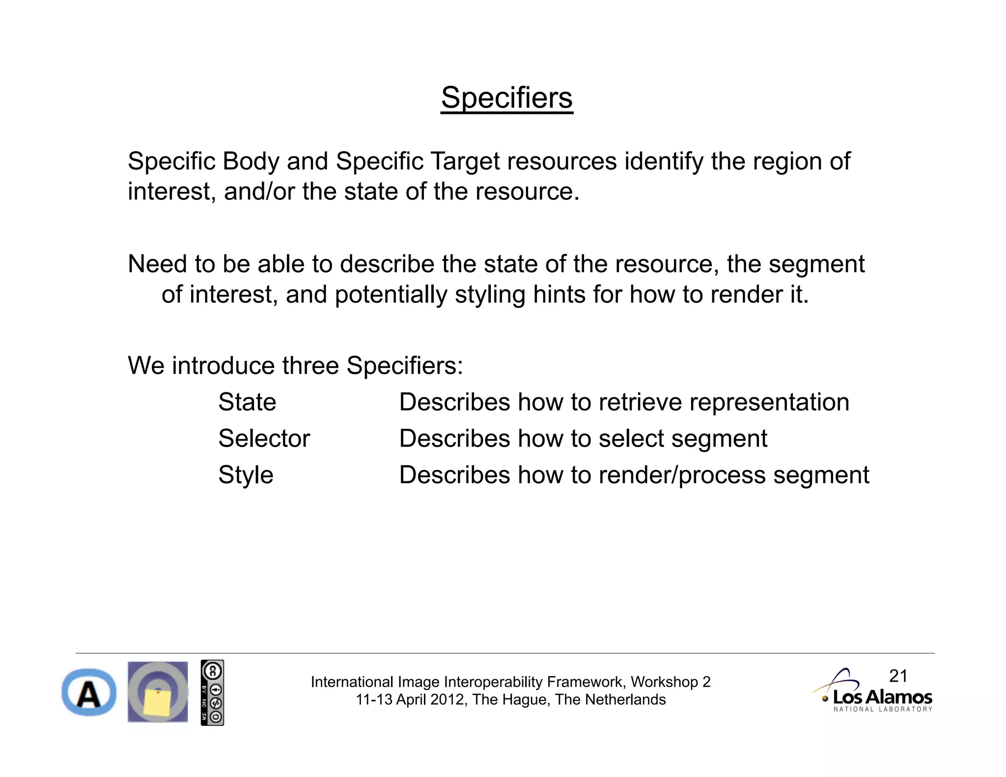 Specifiers

Specific Body and Specific Target resources identify the region of
interest, and/or the state of the resource.

Need to be able to describe the state of the resource, the segment
  of interest, and potentially styling hints for how to render it.

We introduce three Specifiers:
        State          Describes how to retrieve representation
        Selector       Describes how to select segment
        Style          Describes how to render/process segment




                International Image Interoperability Framework, Workshop 2   21
                       11-13 April 2012, The Hague, The Netherlands
 