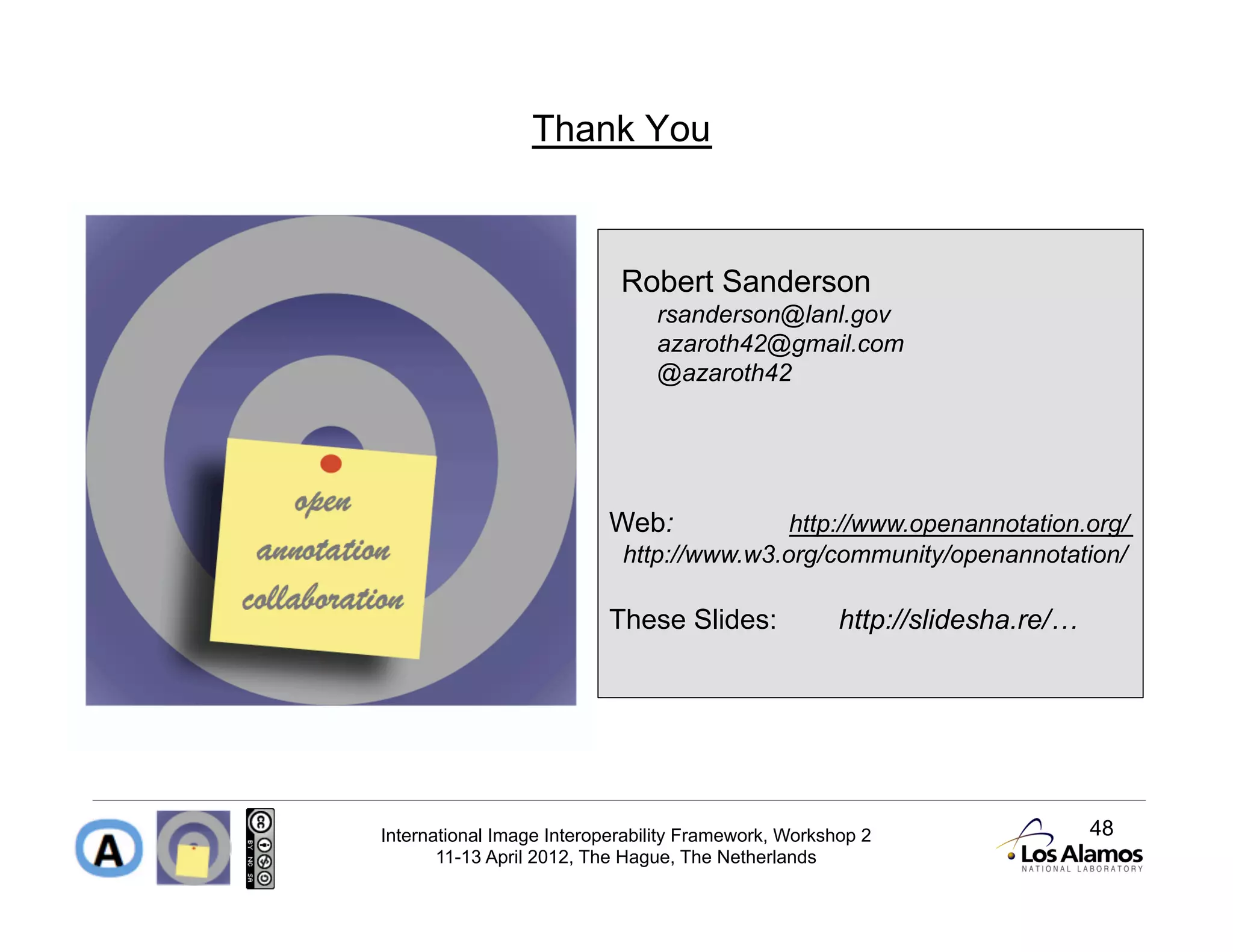 Thank You



                            Robert Sanderson
                                rsanderson@lanl.gov
                                azaroth42@gmail.com
                                @azaroth42




                          Web:             http://www.openannotation.org/
                            http://www.w3.org/community/openannotation/

                          These Slides:               http://slidesha.re/…




International Image Interoperability Framework, Workshop 2                   48
       11-13 April 2012, The Hague, The Netherlands
 