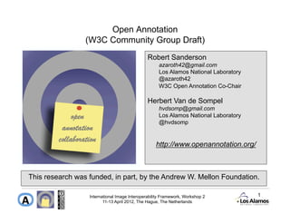Open Annotation
                 (W3C Community Group Draft)
                                               Robert Sanderson
                                                    azaroth42@gmail.com
                                                    Los Alamos National Laboratory
                                                    @azaroth42
                                                    W3C Open Annotation Co-Chair

                                               Herbert Van de Sompel
                                                    hvdsomp@gmail.com
                                                    Los Alamos National Laboratory
                                                    @hvdsomp


                                                   http://www.openannotation.org/



This research was funded, in part, by the Andrew W. Mellon Foundation.

                  International Image Interoperability Framework, Workshop 2         1
                         11-13 April 2012, The Hague, The Netherlands
 