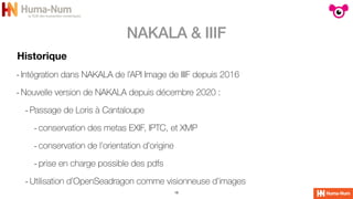 NAKALA & IIIF
18
Historique
-Intégration dans NAKALA de l’API Image de IIIF depuis 2016


-Nouvelle version de NAKALA depuis décembre 2020 :


-Passage de Loris à Cantaloupe


-conservation des metas EXIF, IPTC, et XMP


-conservation de l’orientation d’origine


-prise en charge possible des pdfs


-Utilisation d’OpenSeadragon comme visionneuse d’images
 
