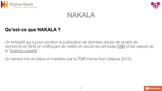 NAKALA
2
Qu’est-ce que NAKALA ?
Un entrepôt qui a pour vocation la publication de données issues de projets de
recherche en SHS en s'e
ff
orçant de mettre en œuvre les principes FAIR et les valeurs de
la "science ouverte".


Un service mis en place et maintenu par la TGIR Huma-Num (depuis 2015).
 