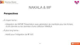 NAKALA & IIIF
24
Perspectives
-À moyen terme :


-Intégration de l’API IIIF Présentation avec génération de manifests pour les
fi
chiers
d'une donnée ou les données d'une collection NAKALA


-À plus long terme :


-Inérêt pour l'intégration de IIIF A/V
 