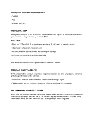 4º Congresso- Primazia em pequenos peojectos.

-PROAGRI

-PRES

-REVOLUÇÃO VERDE.



PRE INDÚSTRIA- 1987

Os objectivis principais do PRE na indústria consistiam em travar a queda da actividade económica do
país e iniciar uma progressiva recuperação até 1990.

OBJECTIVOS:

-Atingir em 1990 os níveis de produção e de exportação de 1981, para os seguintes ramos:

-Indústrias produtoras de bens de consumo,

-Indústria produtora de instrumentos de trabalho para o campo,

-Indústrias transformadoras de produtos agrícolas.



Obs: A comunidade internacional garantiria fundo em moeda externa.



PROBLEMAS CONCEPTUAIS DO PRE

O PRE fora concebido como um conjunto de programas sectoriais não como um programa económico
global, dependente de fundos externos,

-Não continha uma clara política industrial, com critérios de selecção vagos,

-O PRE visava por em funcionamento um parque industrial obsoleto e não competitivo.



PRE –TRANSPORTES E COMUNICAÇÃO-1987

O PRE tinha por objectivo liberalizar a economia. O PRE não teve em conta a reestruturação do sistema
internacional que estava em curso (SADCC). O resultado é que o investimento feito no sector pouco
impacto teve a nível do sector entre 1987-1991 pq Moçambique estava em guerra.
 
